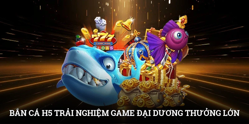 Bắn cá H5 - Trải Nghiệm Game Đại Dương Nhận Thưởng Lớn